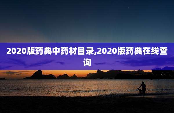 2020版药典中药材目录,2020版药典在线查询