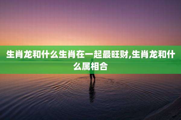 生肖龙和什么生肖在一起最旺财,生肖龙和什么属相合
