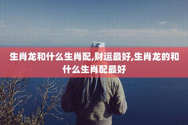 生肖龙和什么生肖配,财运最好,生肖龙的和什么生肖配最好