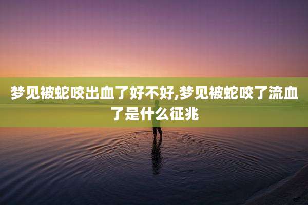 梦见被蛇咬出血了好不好,梦见被蛇咬了流血了是什么征兆