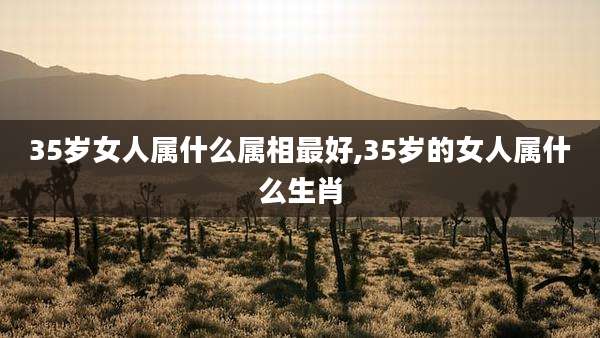 35岁女人属什么属相最好,35岁的女人属什么生肖