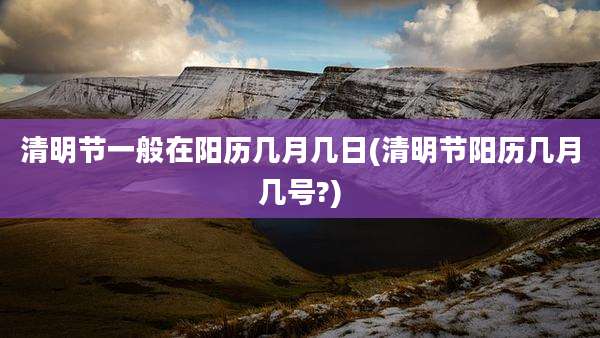 清明节一般在阳历几月几日(清明节阳历几月几号?)