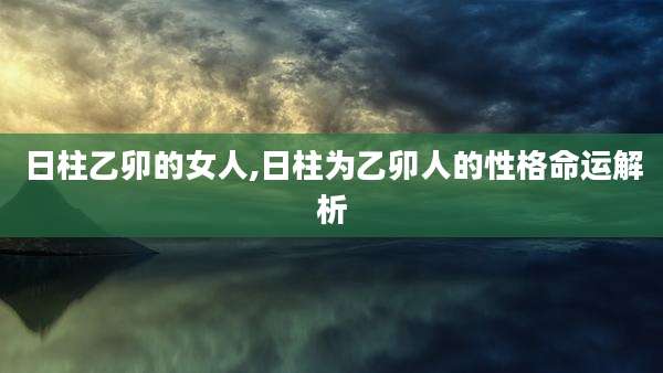 日柱乙卯的女人,日柱为乙卯人的性格命运解析