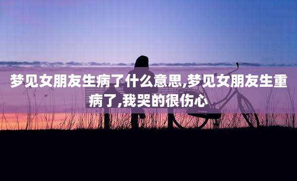 梦见女朋友生病了什么意思,梦见女朋友生重病了,我哭的很伤心