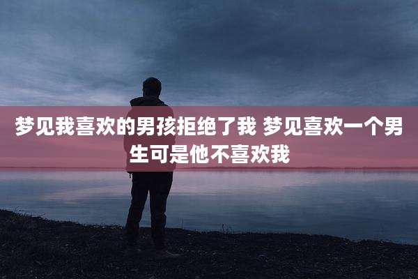 梦见我喜欢的男孩拒绝了我 梦见喜欢一个男生可是他不喜欢我