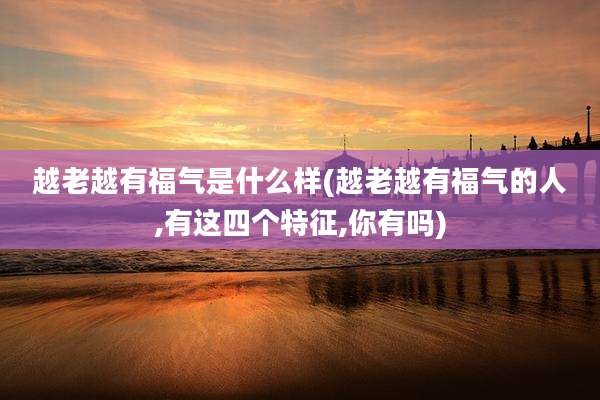 越老越有福气是什么样(越老越有福气的人,有这四个特征,你有吗)