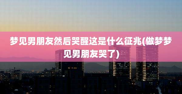 梦见男朋友然后哭醒这是什么征兆(做梦梦见男朋友哭了)