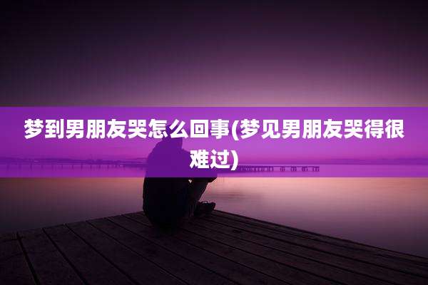 梦到男朋友哭怎么回事(梦见男朋友哭得很难过)