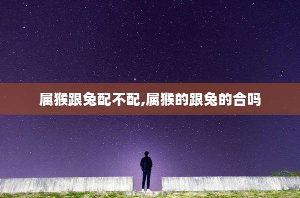 属猴跟兔配不配,属猴的跟兔的合吗