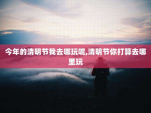 今年的清明节我去哪玩呢,清明节你打算去哪里玩