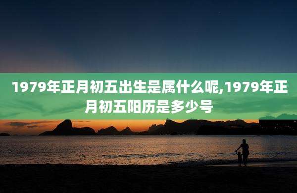 1979年正月初五出生是属什么呢,1979年正月初五阳历是多少号