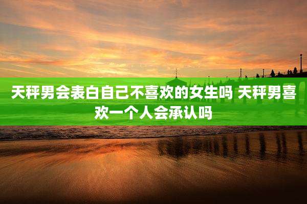 天秤男会表白自己不喜欢的女生吗 天秤男喜欢一个人会承认吗