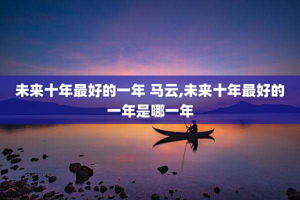未来十年最好的一年 马云,未来十年最好的一年是哪一年