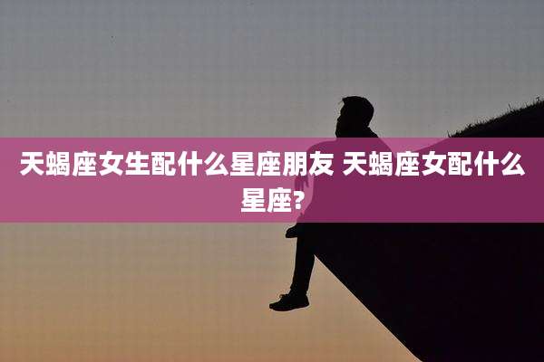 天蝎座女生配什么星座朋友 天蝎座女配什么星座?