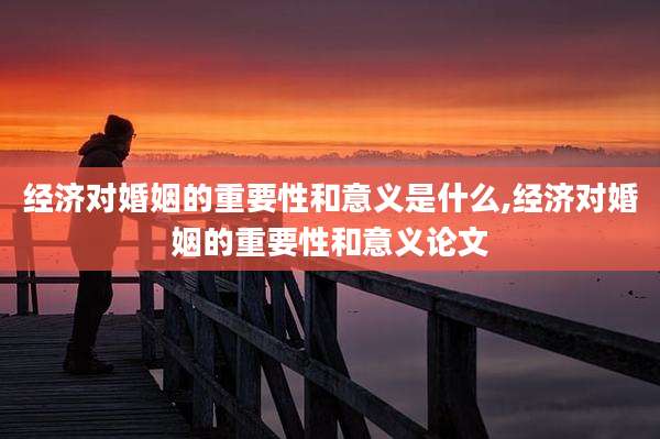 经济对婚姻的重要性和意义是什么,经济对婚姻的重要性和意义论文