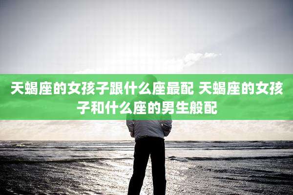 天蝎座的女孩子跟什么座最配 天蝎座的女孩子和什么座的男生般配