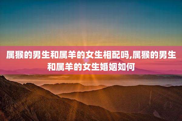 属猴的男生和属羊的女生相配吗,属猴的男生和属羊的女生婚姻如何