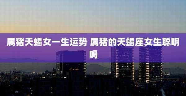 属猪天蝎女一生运势 属猪的天蝎座女生聪明吗