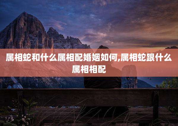 属相蛇和什么属相配婚姻如何,属相蛇跟什么属相相配
