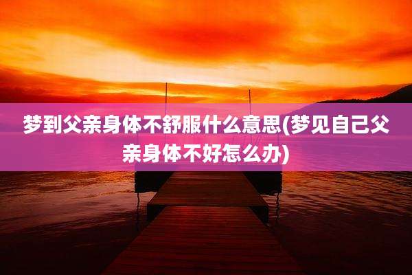 梦到父亲身体不舒服什么意思(梦见自己父亲身体不好怎么办)