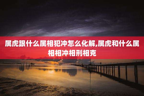 属虎跟什么属相犯冲怎么化解,属虎和什么属相相冲相刑相克