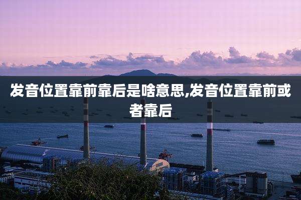 发音位置靠前靠后是啥意思,发音位置靠前或者靠后