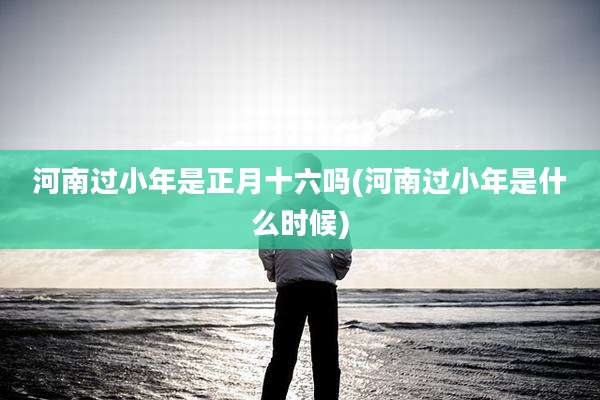 河南过小年是正月十六吗(河南过小年是什么时候)
