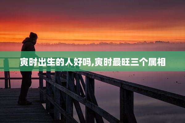 寅时出生的人好吗,寅时最旺三个属相