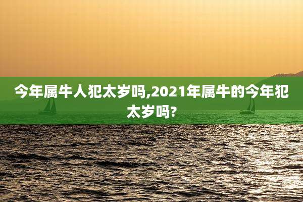 今年属牛人犯太岁吗,2021年属牛的今年犯太岁吗?