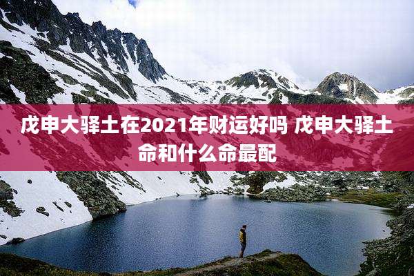 戊申大驿土在2021年财运好吗 戊申大驿土命和什么命最配