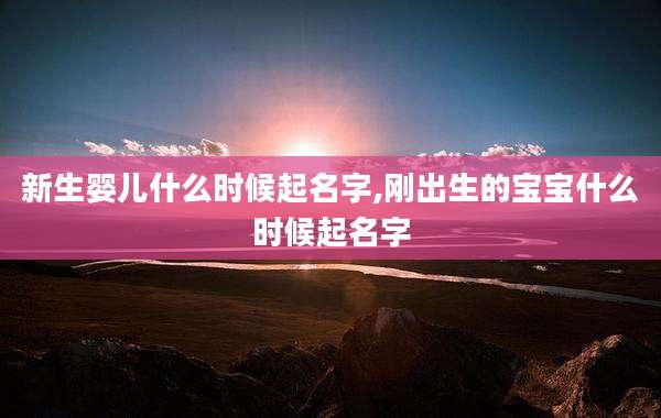 新生婴儿什么时候起名字,刚出生的宝宝什么时候起名字