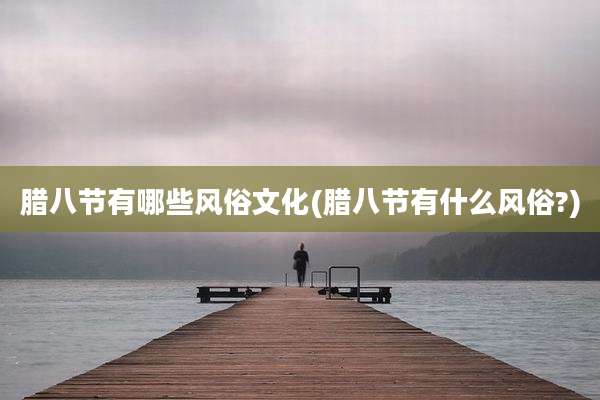 腊八节有哪些风俗文化(腊八节有什么风俗?)