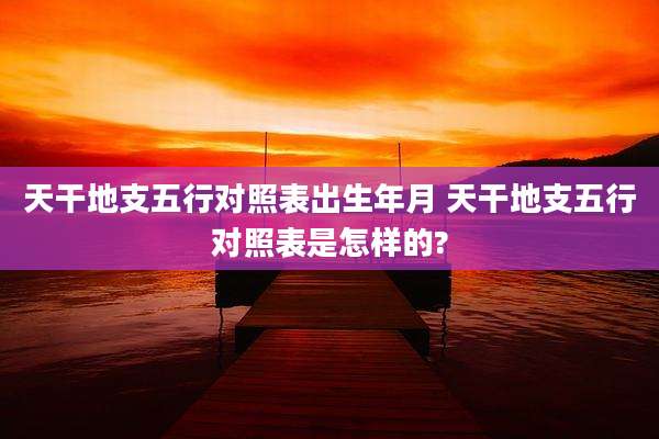 天干地支五行对照表出生年月 天干地支五行对照表是怎样的?