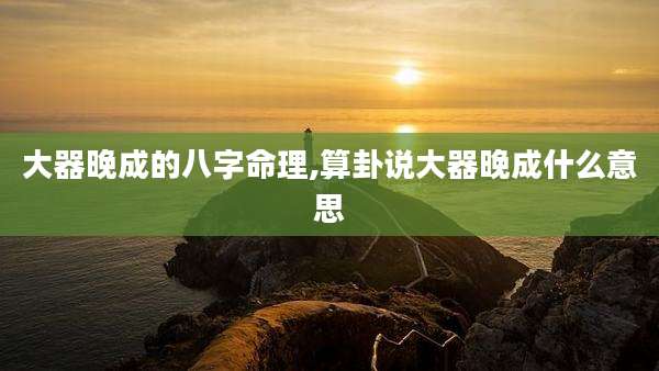 大器晚成的八字命理,算卦说大器晚成什么意思