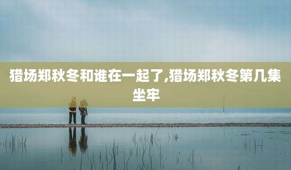 猎场郑秋冬和谁在一起了,猎场郑秋冬第几集坐牢