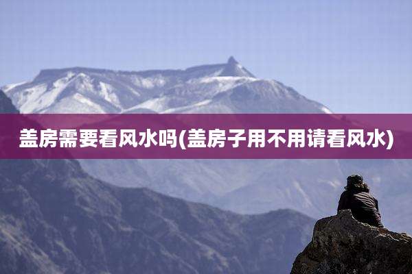 盖房需要看风水吗(盖房子用不用请看风水)