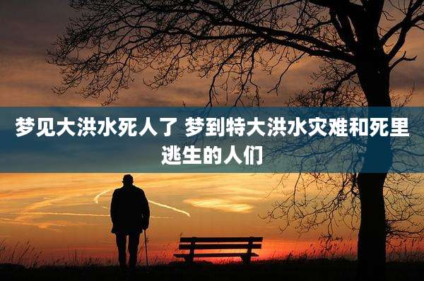 梦见大洪水死人了 梦到特大洪水灾难和死里逃生的人们