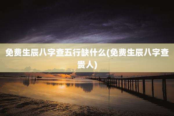 免费生辰八字查五行缺什么(免费生辰八字查贵人)