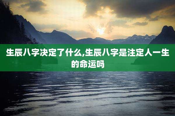 生辰八字决定了什么,生辰八字是注定人一生的命运吗