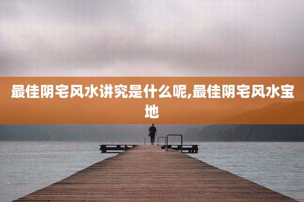 最佳阴宅风水讲究是什么呢,最佳阴宅风水宝地