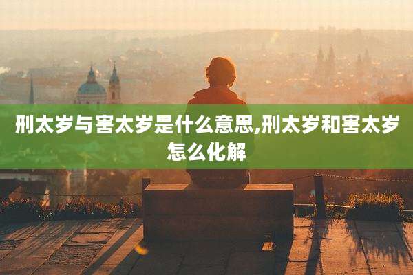 刑太岁与害太岁是什么意思,刑太岁和害太岁怎么化解