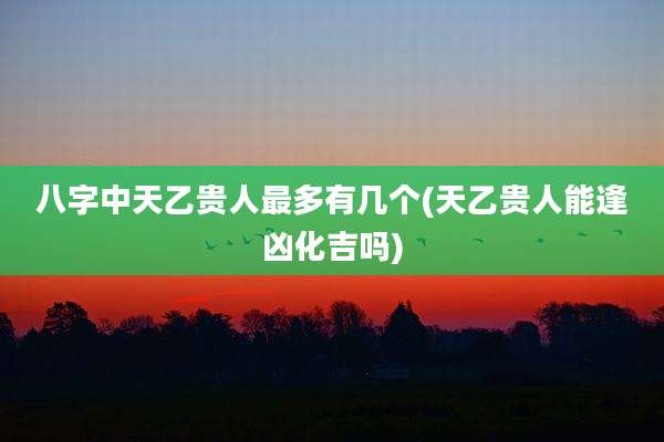 八字中天乙贵人最多有几个(天乙贵人能逢凶化吉吗)
