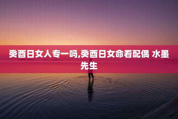 癸酉日女人专一吗,癸酉日女命看配偶 水墨先生