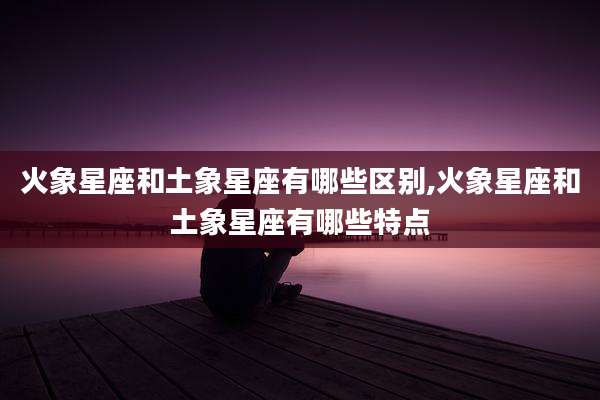 火象星座和土象星座有哪些区别,火象星座和土象星座有哪些特点