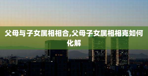 父母与子女属相相合,父母子女属相相克如何化解