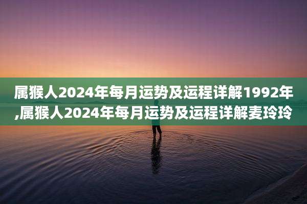 属猴人2024年每月运势及运程详解1992年,属猴人2024年每月运势及运程详解麦玲玲