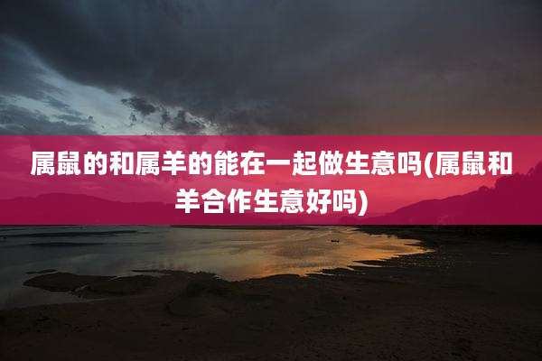 属鼠的和属羊的能在一起做生意吗(属鼠和羊合作生意好吗)