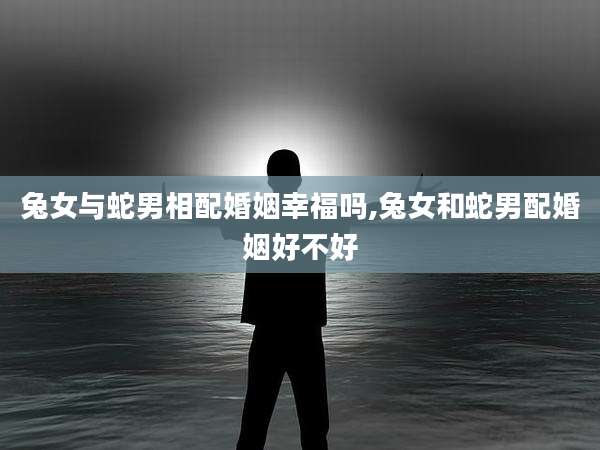 兔女与蛇男相配婚姻幸福吗,兔女和蛇男配婚姻好不好