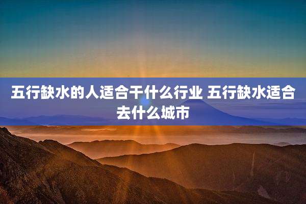 五行缺水的人适合干什么行业 五行缺水适合去什么城市