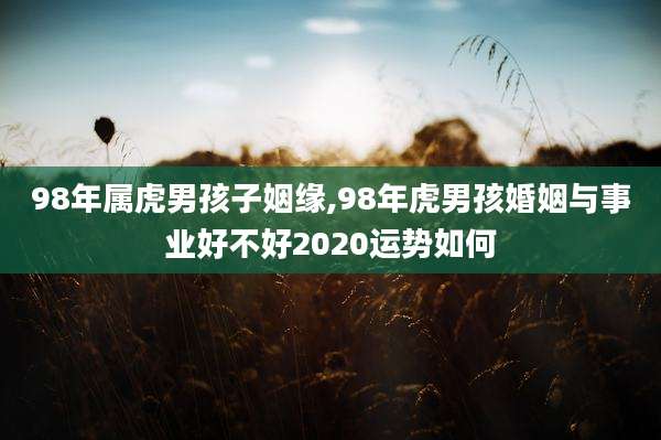 98年属虎男孩子姻缘,98年虎男孩婚姻与事业好不好2020运势如何